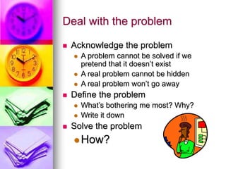 Deal with the problem
 Acknowledge the problem
 A problem cannot be solved if we
pretend that it doesn’t exist
 A real problem cannot be hidden
 A real problem won’t go away
 Define the problem
 What’s bothering me most? Why?
 Write it down
 Solve the problem
How?
 