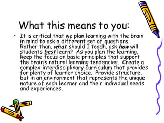 What this means to you: It is critical that we plan learning with the brain in mind to ask a different set of questions.  Rather than,  what  should I teach, ask  how  will students  best  learn?  As you plan the learning, keep the focus on basic principles that support the brain’s natural learning tendencies.  Create a complex interdisciplinary curriculum that provides for plenty of learner choice.  Provide structure, but in an environment that represents the unique nature of each learner and their individual needs and experiences. 