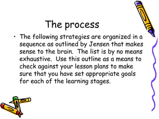 The process The following strategies are organized in a sequence as outlined by Jensen that makes sense to the brain.  The list is by no means exhaustive.  Use this outline as a means to check against your lesson plans to make sure that you have set appropriate goals for each of the learning stages. 