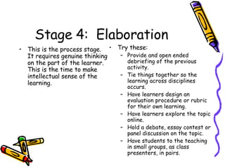 Stage 4:  Elaboration This is the process stage.  It requires genuine thinking on the part of the learner.  This is the time to make intellectual sense of the learning. Try these: Provide and open ended debriefing of the previous activity. Tie things together so the learning across disciplines occurs. Have learners design an evaluation procedure or rubric for their own learning.  Have learners explore the topic online. Hold a debate, essay contest or panel discussion on the topic. Have students to the teaching in small groups, as class presenters, in pairs. 
