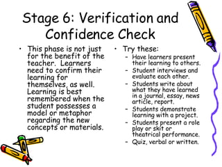 Stage 6: Verification and Confidence Check This phase is not just for the benefit of the teacher.  Learners need to confirm their learning for themselves, as well.  Learning is best remembered when the student possesses a  model or metaphor regarding the new concepts or materials. Try these: Have learners present their learning to others. Student interviews and evaluate each other. Students write about what they have learned in a journal, essay, news article, report. Students demonstrate learning with a project.  Students present a role play or skit or theatrical performance. Quiz, verbal or written. 