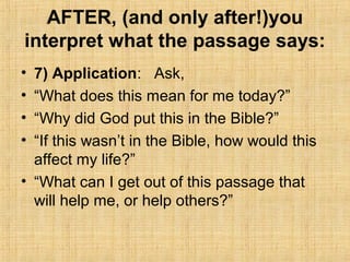 AFTER, (and only after!)you
interpret what the passage says:
• 7) Application: Ask,
• “What does this mean for me today?”
• “Why did God put this in the Bible?”
• “If this wasn’t in the Bible, how would this
affect my life?”
• “What can I get out of this passage that
will help me, or help others?”
 