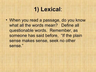 1) Lexical:
• When you read a passage, do you know
what all the words mean? Define all
questionable words. Remember, as
someone has said before, “If the plain
sense makes sense, seek no other
sense.”
 