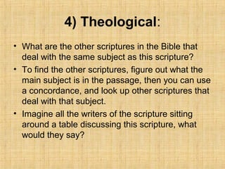 4) Theological:
• What are the other scriptures in the Bible that
deal with the same subject as this scripture?
• To find the other scriptures, figure out what the
main subject is in the passage, then you can use
a concordance, and look up other scriptures that
deal with that subject.
• Imagine all the writers of the scripture sitting
around a table discussing this scripture, what
would they say?
 