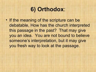 6) Orthodox:
• If the meaning of the scripture can be
debatable, How has the church interpreted
this passage in the past? That may give
you an idea. You are not bound to believe
someone’s interpretation, but it may give
you fresh way to look at the passage.
 