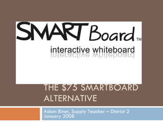 THE $75 SMARTBOARD ALTERNATIVE Adam Binet, Supply Teacher – District 2 January 2008 