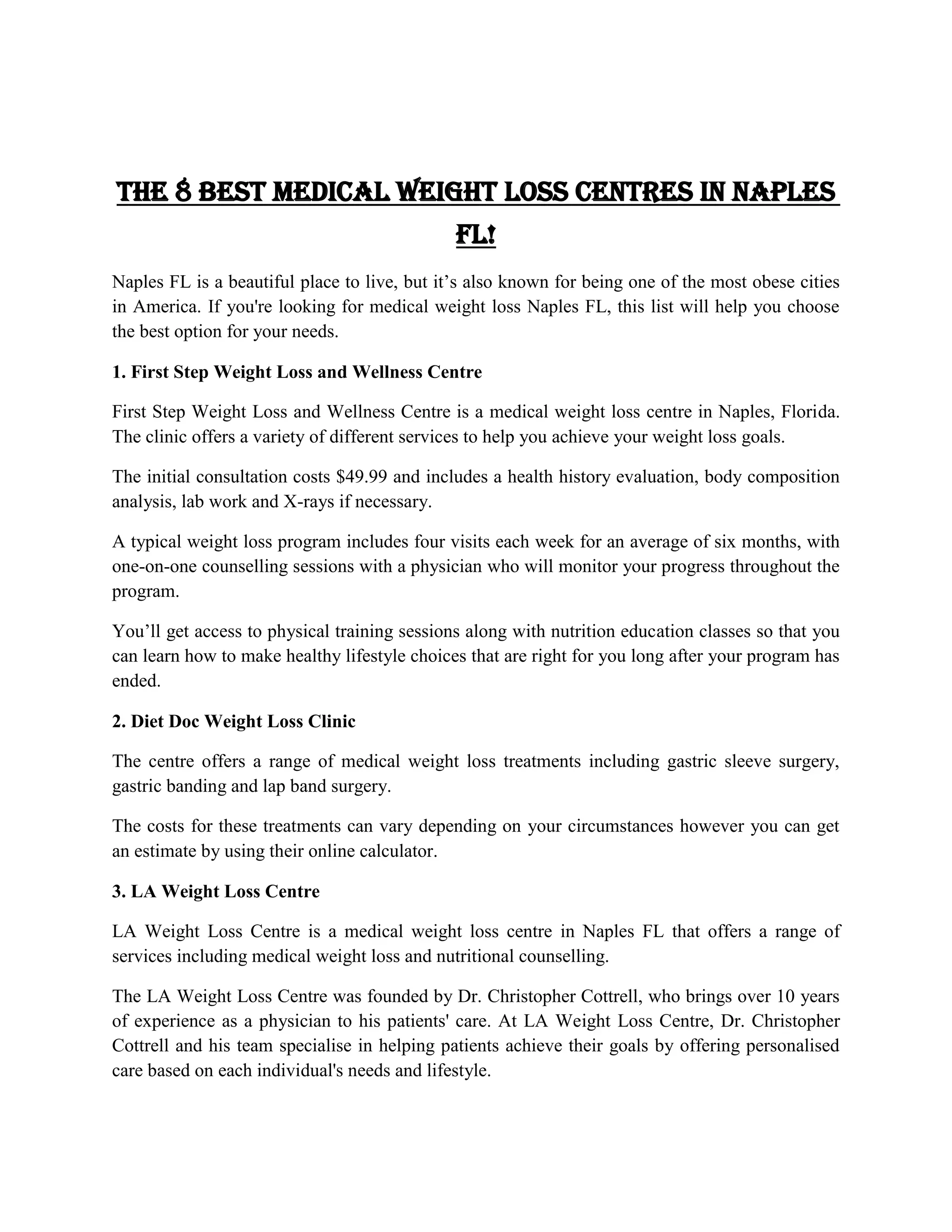 The 8 Best Medical Weight Loss Centres in Naples
FL!
Naples FL is a beautiful place to live, but it’s also known for being one of the most obese cities
in America. If you're looking for medical weight loss Naples FL, this list will help you choose
the best option for your needs.
1. First Step Weight Loss and Wellness Centre
First Step Weight Loss and Wellness Centre is a medical weight loss centre in Naples, Florida.
The clinic offers a variety of different services to help you achieve your weight loss goals.
The initial consultation costs $49.99 and includes a health history evaluation, body composition
analysis, lab work and X-rays if necessary.
A typical weight loss program includes four visits each week for an average of six months, with
one-on-one counselling sessions with a physician who will monitor your progress throughout the
program.
You’ll get access to physical training sessions along with nutrition education classes so that you
can learn how to make healthy lifestyle choices that are right for you long after your program has
ended.
2. Diet Doc Weight Loss Clinic
The centre offers a range of medical weight loss treatments including gastric sleeve surgery,
gastric banding and lap band surgery.
The costs for these treatments can vary depending on your circumstances however you can get
an estimate by using their online calculator.
3. LA Weight Loss Centre
LA Weight Loss Centre is a medical weight loss centre in Naples FL that offers a range of
services including medical weight loss and nutritional counselling.
The LA Weight Loss Centre was founded by Dr. Christopher Cottrell, who brings over 10 years
of experience as a physician to his patients' care. At LA Weight Loss Centre, Dr. Christopher
Cottrell and his team specialise in helping patients achieve their goals by offering personalised
care based on each individual's needs and lifestyle.
 