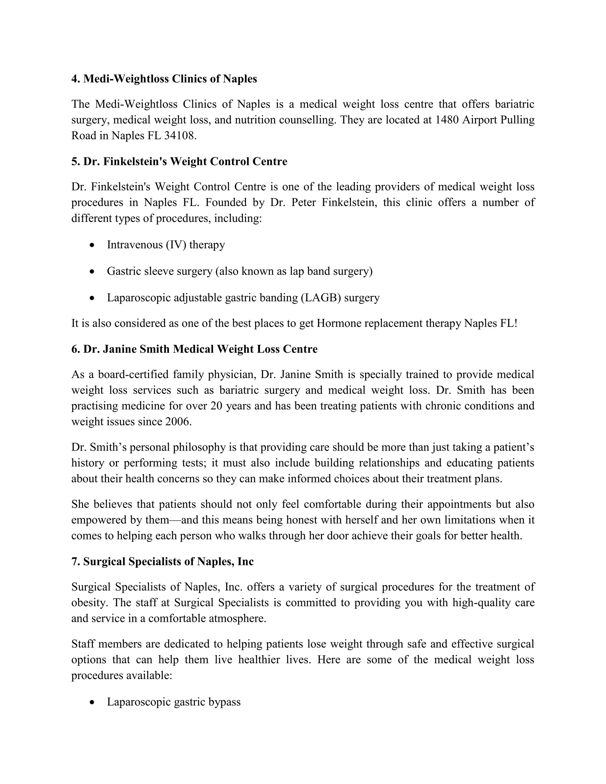 4. Medi-Weightloss Clinics of Naples
The Medi-Weightloss Clinics of Naples is a medical weight loss centre that offers bariatric
surgery, medical weight loss, and nutrition counselling. They are located at 1480 Airport Pulling
Road in Naples FL 34108.
5. Dr. Finkelstein's Weight Control Centre
Dr. Finkelstein's Weight Control Centre is one of the leading providers of medical weight loss
procedures in Naples FL. Founded by Dr. Peter Finkelstein, this clinic offers a number of
different types of procedures, including:
 Intravenous (IV) therapy
 Gastric sleeve surgery (also known as lap band surgery)
 Laparoscopic adjustable gastric banding (LAGB) surgery
It is also considered as one of the best places to get Hormone replacement therapy Naples FL!
6. Dr. Janine Smith Medical Weight Loss Centre
As a board-certified family physician, Dr. Janine Smith is specially trained to provide medical
weight loss services such as bariatric surgery and medical weight loss. Dr. Smith has been
practising medicine for over 20 years and has been treating patients with chronic conditions and
weight issues since 2006.
Dr. Smith’s personal philosophy is that providing care should be more than just taking a patient’s
history or performing tests; it must also include building relationships and educating patients
about their health concerns so they can make informed choices about their treatment plans.
She believes that patients should not only feel comfortable during their appointments but also
empowered by them—and this means being honest with herself and her own limitations when it
comes to helping each person who walks through her door achieve their goals for better health.
7. Surgical Specialists of Naples, Inc
Surgical Specialists of Naples, Inc. offers a variety of surgical procedures for the treatment of
obesity. The staff at Surgical Specialists is committed to providing you with high-quality care
and service in a comfortable atmosphere.
Staff members are dedicated to helping patients lose weight through safe and effective surgical
options that can help them live healthier lives. Here are some of the medical weight loss
procedures available:
 Laparoscopic gastric bypass
 