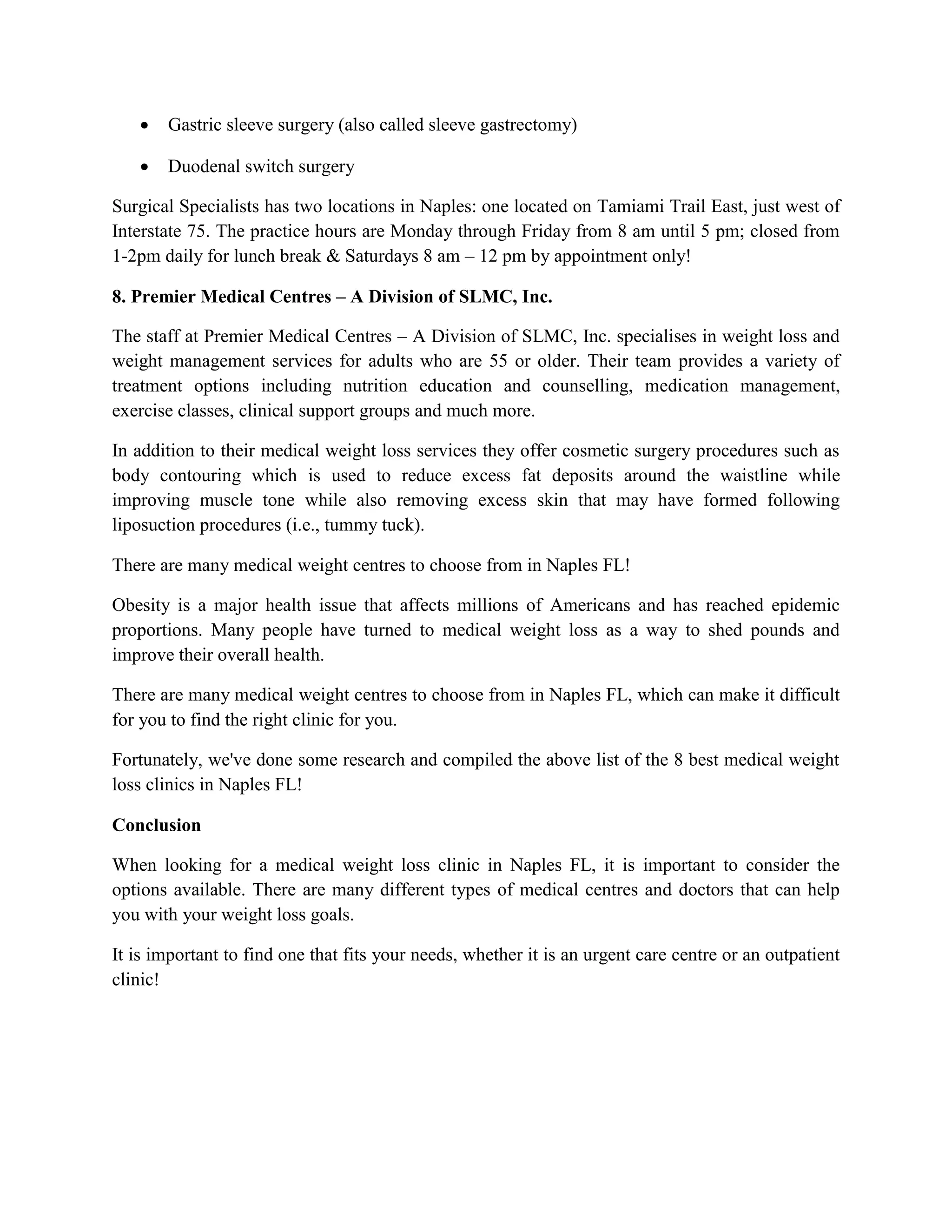  Gastric sleeve surgery (also called sleeve gastrectomy)
 Duodenal switch surgery
Surgical Specialists has two locations in Naples: one located on Tamiami Trail East, just west of
Interstate 75. The practice hours are Monday through Friday from 8 am until 5 pm; closed from
1-2pm daily for lunch break & Saturdays 8 am – 12 pm by appointment only!
8. Premier Medical Centres – A Division of SLMC, Inc.
The staff at Premier Medical Centres – A Division of SLMC, Inc. specialises in weight loss and
weight management services for adults who are 55 or older. Their team provides a variety of
treatment options including nutrition education and counselling, medication management,
exercise classes, clinical support groups and much more.
In addition to their medical weight loss services they offer cosmetic surgery procedures such as
body contouring which is used to reduce excess fat deposits around the waistline while
improving muscle tone while also removing excess skin that may have formed following
liposuction procedures (i.e., tummy tuck).
There are many medical weight centres to choose from in Naples FL!
Obesity is a major health issue that affects millions of Americans and has reached epidemic
proportions. Many people have turned to medical weight loss as a way to shed pounds and
improve their overall health.
There are many medical weight centres to choose from in Naples FL, which can make it difficult
for you to find the right clinic for you.
Fortunately, we've done some research and compiled the above list of the 8 best medical weight
loss clinics in Naples FL!
Conclusion
When looking for a medical weight loss clinic in Naples FL, it is important to consider the
options available. There are many different types of medical centres and doctors that can help
you with your weight loss goals.
It is important to find one that fits your needs, whether it is an urgent care centre or an outpatient
clinic!
 