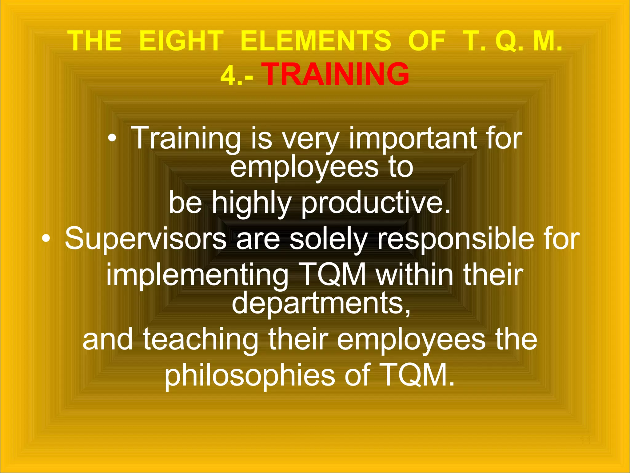 THE  EIGHT  ELEMENTS  OF  T. Q. M. 4.-  TRAINING Training is very important for employees to  be highly productive.  Supervisors are solely responsible for  implementing TQM within their departments,  and teaching their employees the  philosophies of TQM.  
