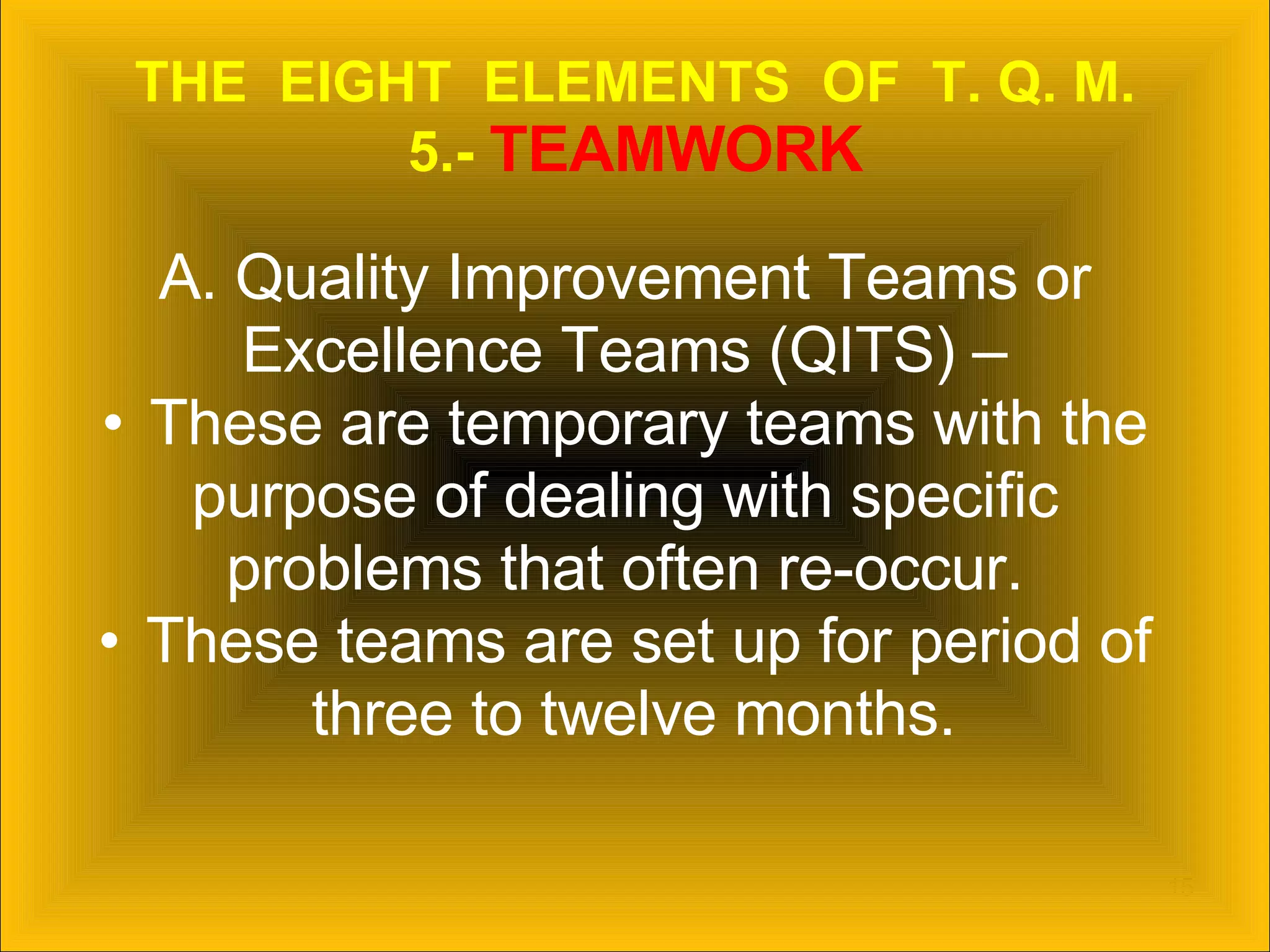 THE  EIGHT  ELEMENTS  OF  T. Q. M. 5.-  TEAMWORK A. Quality Improvement Teams or  Excellence Teams (QITS) –  These are temporary teams with the  purpose of dealing with specific  problems that often re-occur.  These teams are set up for period of  three to twelve months. 