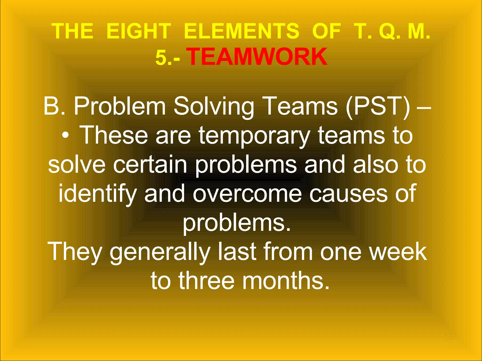 THE  EIGHT  ELEMENTS  OF  T. Q. M. 5.-  TEAMWORK B. Problem Solving Teams (PST) –  These are temporary teams to  solve certain problems and also to  identify and overcome causes of  problems.  They generally last from one week  to three months. 