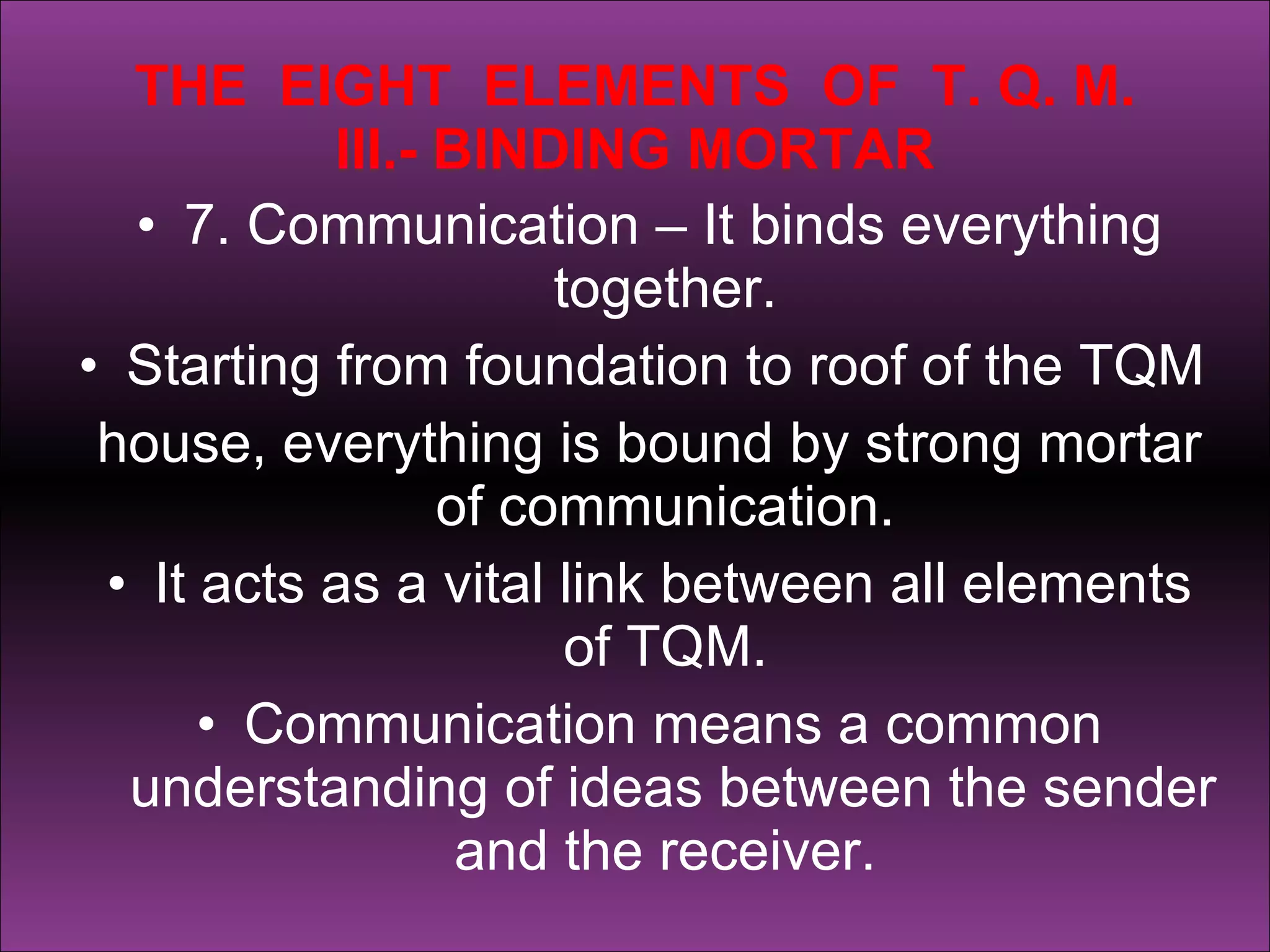 THE  EIGHT  ELEMENTS  OF  T. Q. M. III.- BINDING MORTAR 7. Communication – It binds everything together.  Starting from foundation to roof of the TQM  house, everything is bound by strong mortar of communication.  It acts as a vital link between all elements of TQM.  Communication means a common understanding of ideas between the sender and the receiver.  