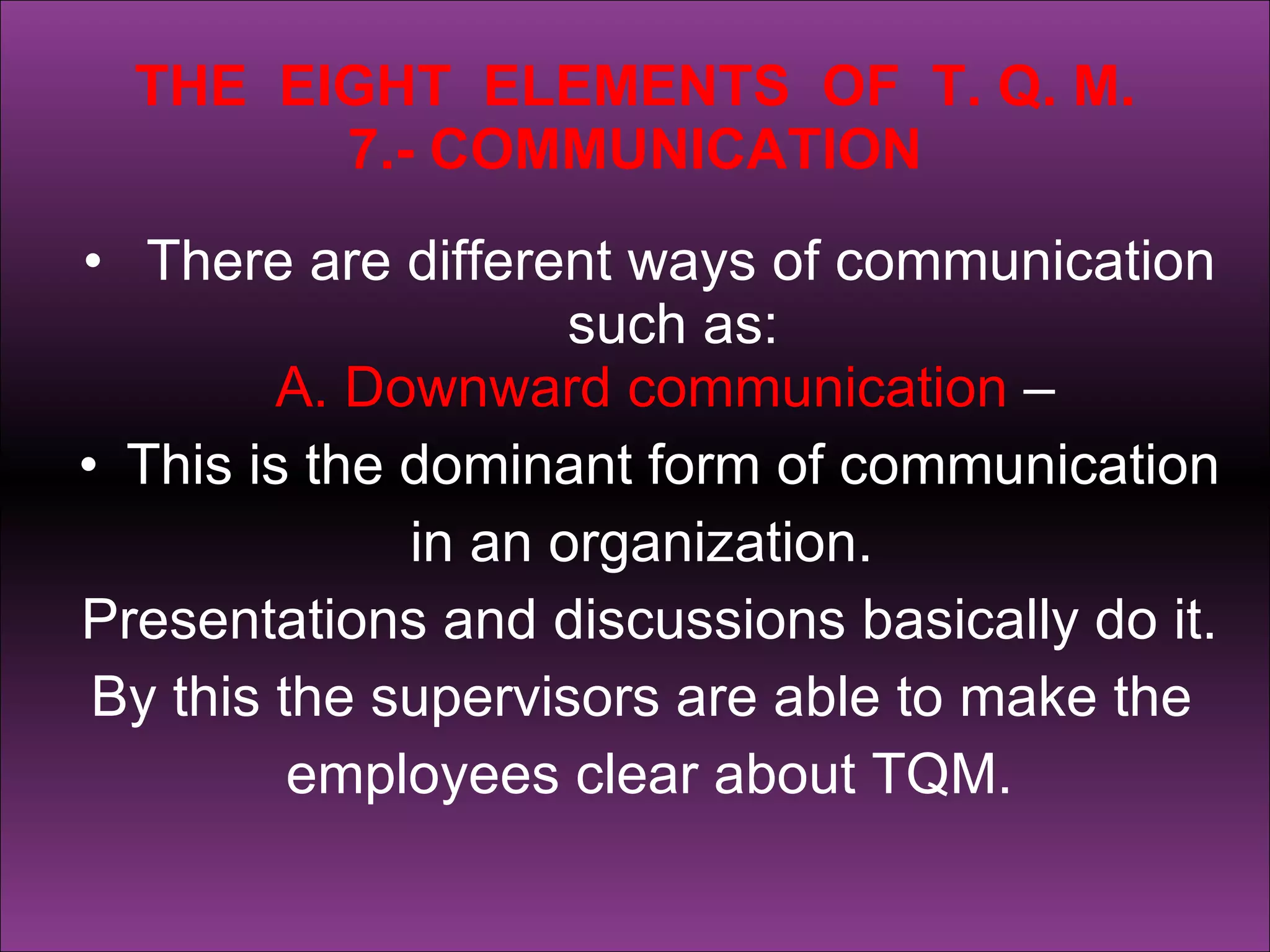 THE  EIGHT  ELEMENTS  OF  T. Q. M. 7.- COMMUNICATION There are different ways of communication such as: A. Downward communication  –  This is the dominant form of communication  in an organization.  Presentations and discussions basically do it.  By this the supervisors are able to make the  employees clear about TQM. 