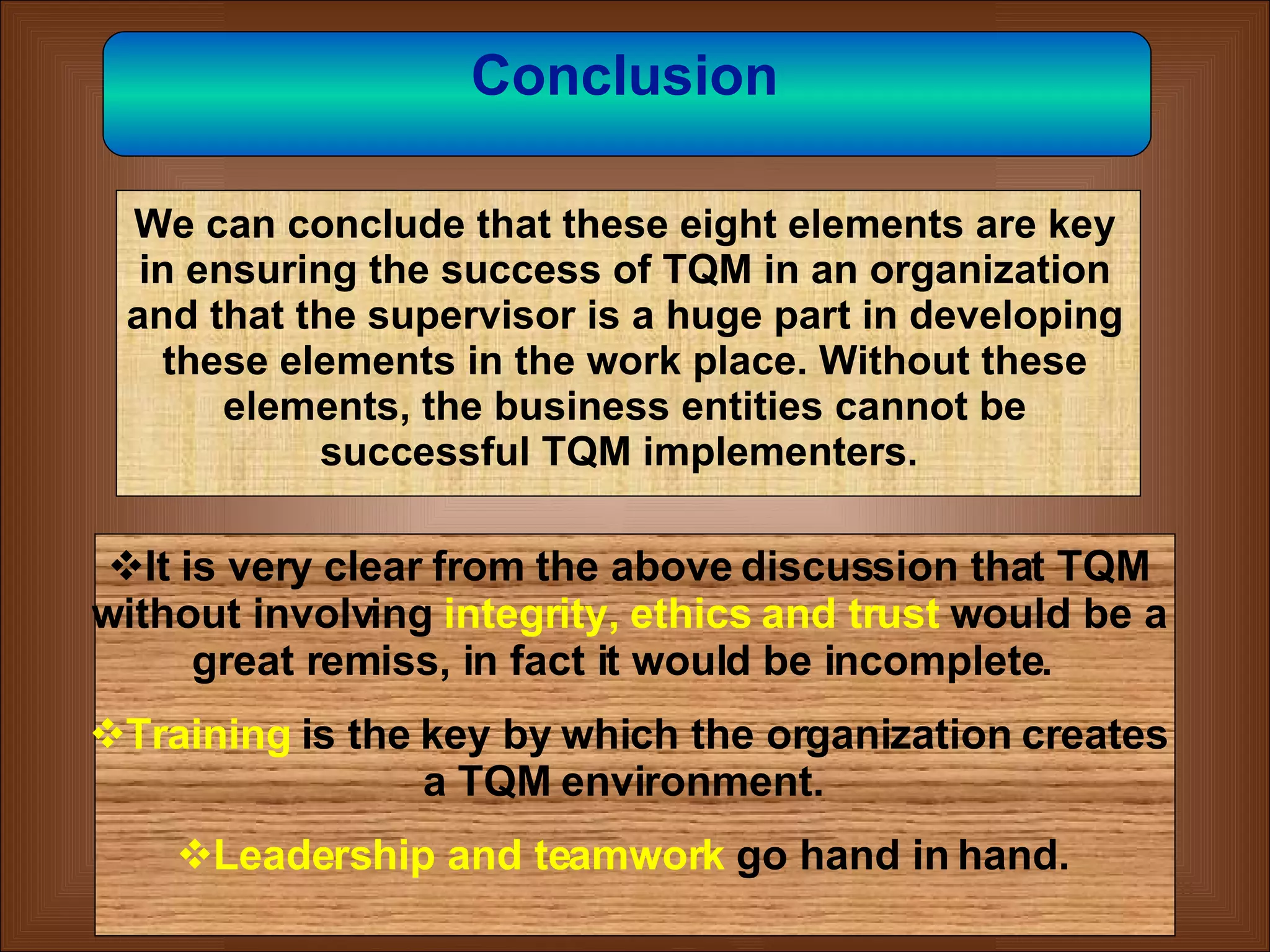 35 Conclusion   We can conclude that these eight elements are key in ensuring the success of TQM in an organization and that the supervisor is a huge part in developing these elements in the work place. Without these elements, the business entities cannot be successful TQM implementers.  It is very clear from the above discussion that TQM without involving   integrity, ethics and trust   would be a great remiss, in fact it would be incomplete.  Training  is the key by which the organization creates a TQM environment.  Leadership and teamwork   go hand in hand.  
