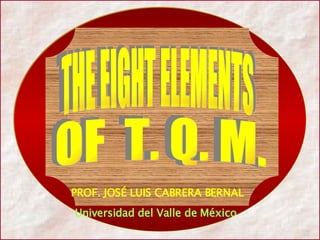 PROF. JOSÉ LUIS CABRERA BERNAL Universidad del Valle de México  THE EIGHT ELEMENTS THE EIGHT ELEMENTS OF  T. Q. M. OF  T. Q. M. 