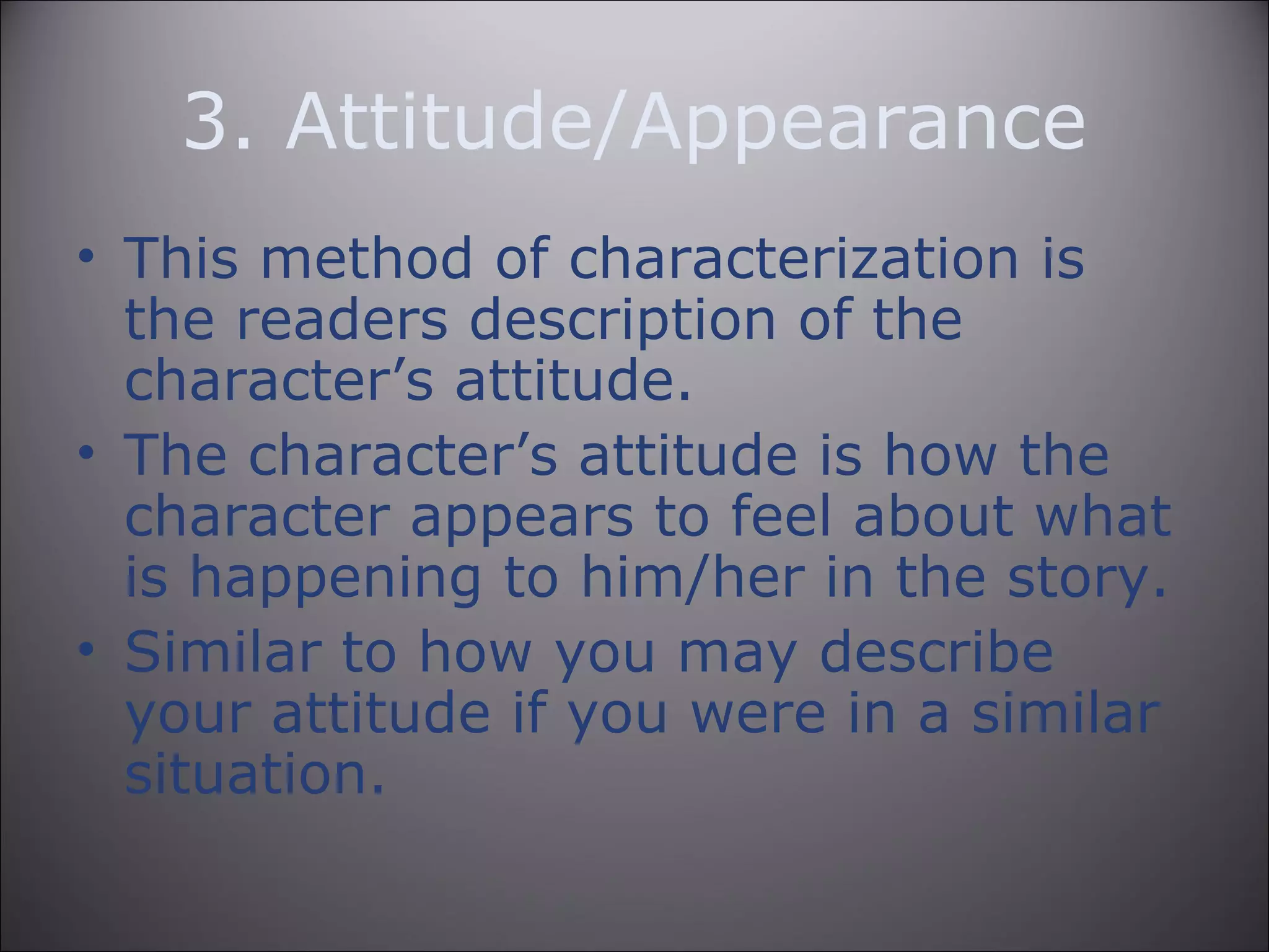 3. Attitude/Appearance
• This method of characterization is
the readers description of the
character’s attitude.
• The character’s attitude is how the
character appears to feel about what
is happening to him/her in the story.
• Similar to how you may describe
your attitude if you were in a similar
situation.
 