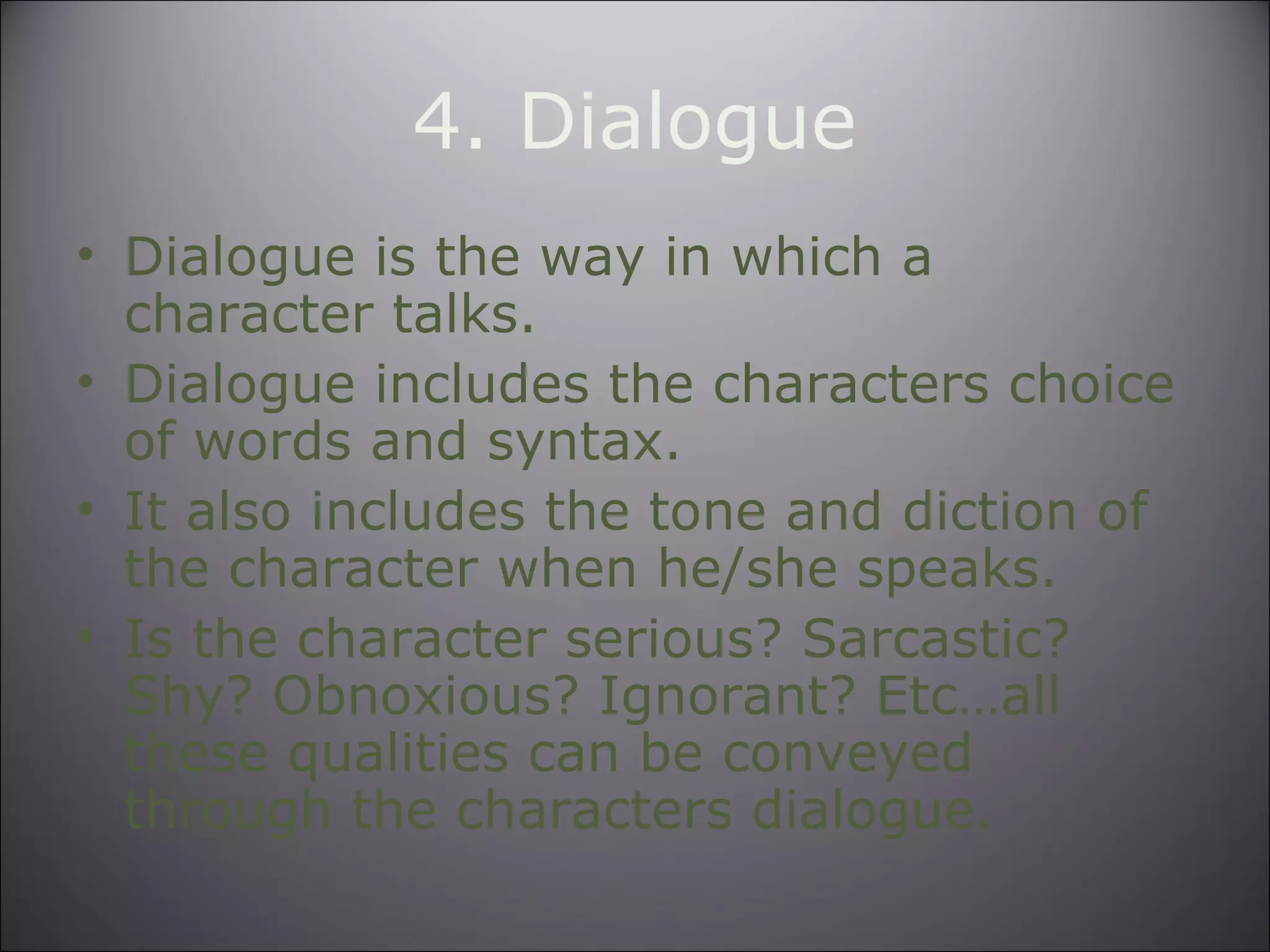 4. Dialogue
• Dialogue is the way in which a
character talks.
• Dialogue includes the characters choice
of words and syntax.
• It also includes the tone and diction of
the character when he/she speaks.
• Is the character serious? Sarcastic?
Shy? Obnoxious? Ignorant? Etc…all
these qualities can be conveyed
through the characters dialogue.
 