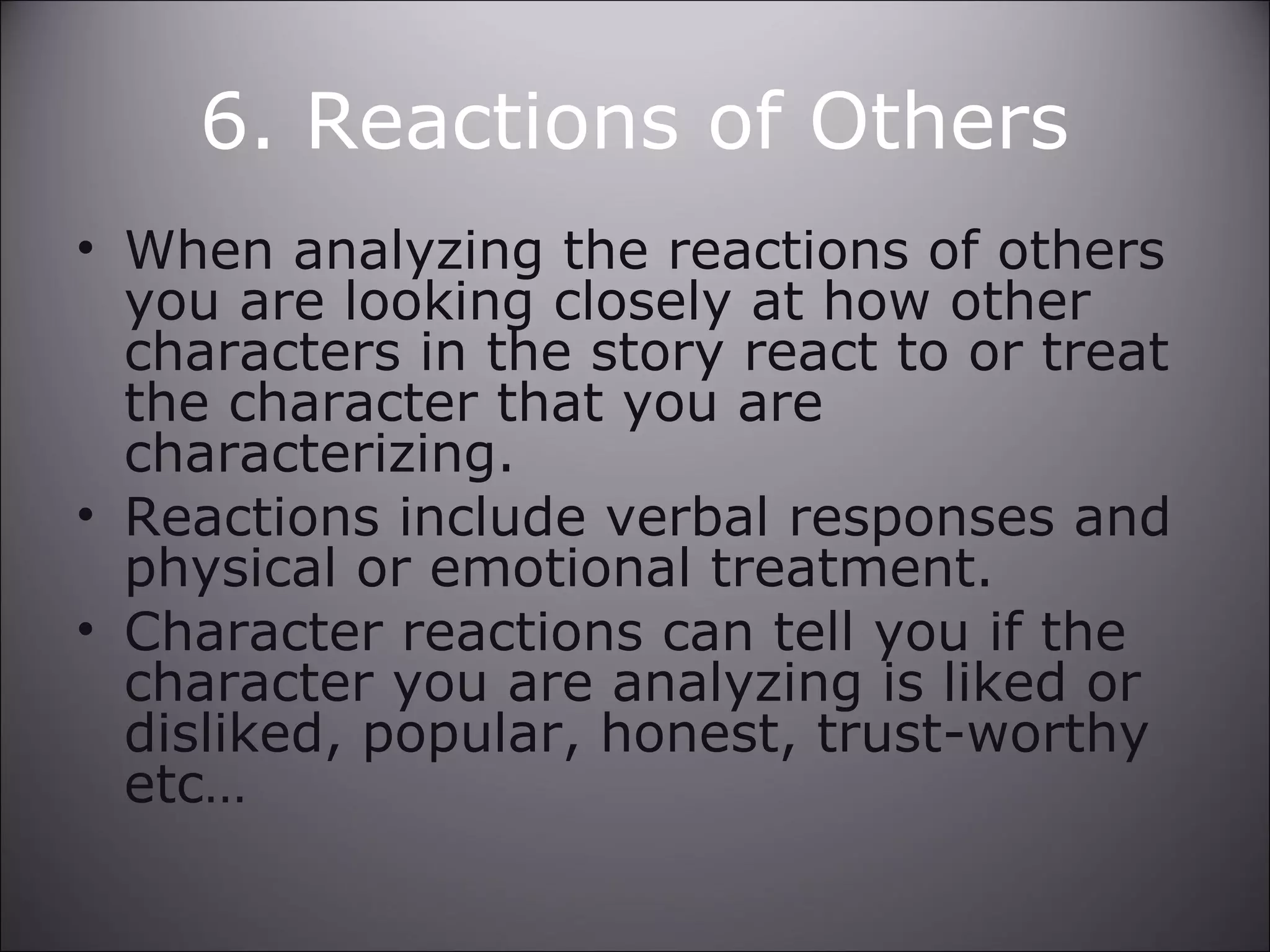6. Reactions of Others
• When analyzing the reactions of others
you are looking closely at how other
characters in the story react to or treat
the character that you are
characterizing.
• Reactions include verbal responses and
physical or emotional treatment.
• Character reactions can tell you if the
character you are analyzing is liked or
disliked, popular, honest, trust-worthy
etc…
 