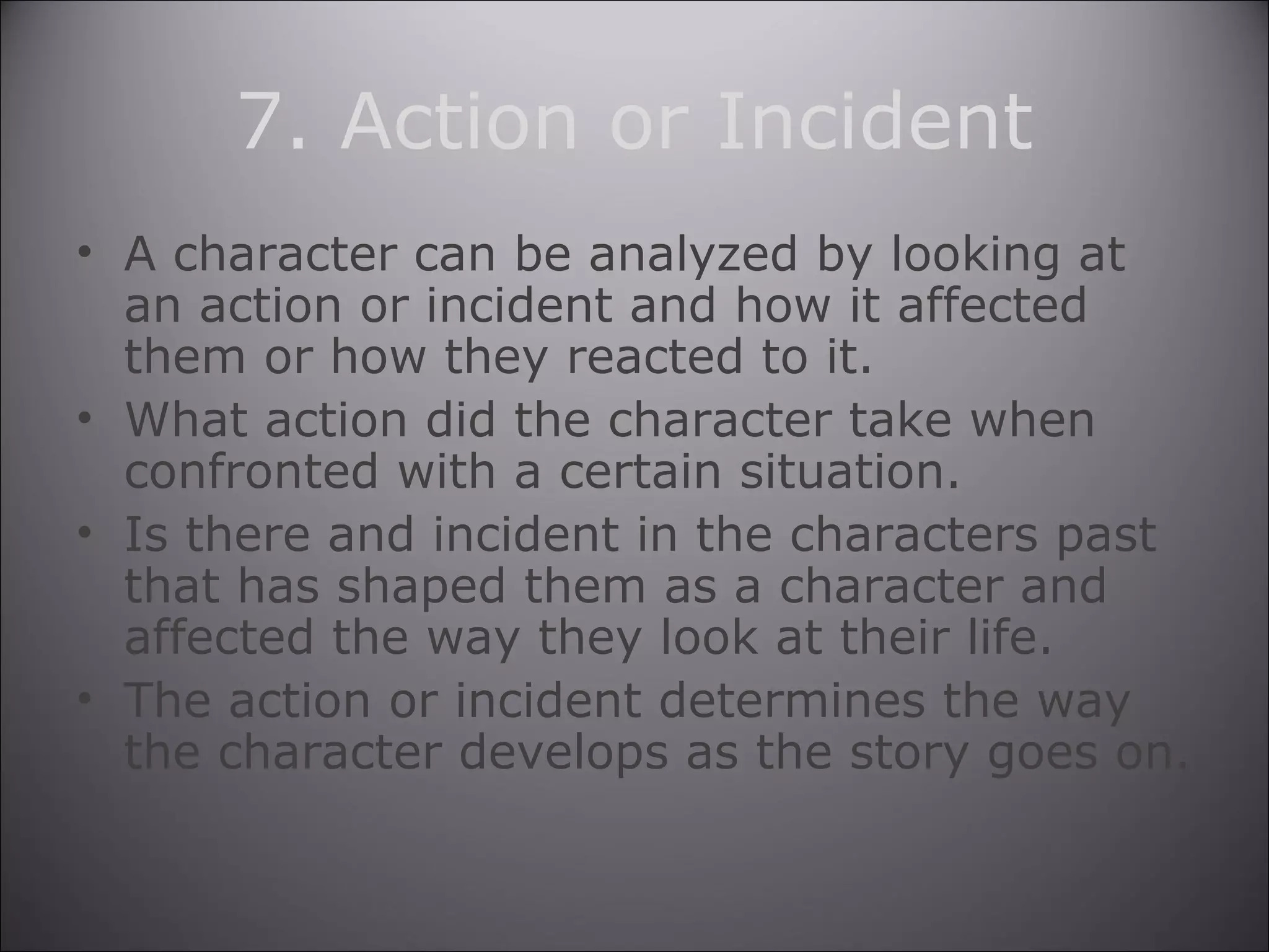 7. Action or Incident
• A character can be analyzed by looking at
an action or incident and how it affected
them or how they reacted to it.
• What action did the character take when
confronted with a certain situation.
• Is there and incident in the characters past
that has shaped them as a character and
affected the way they look at their life.
• The action or incident determines the way
the character develops as the story goes on.
 