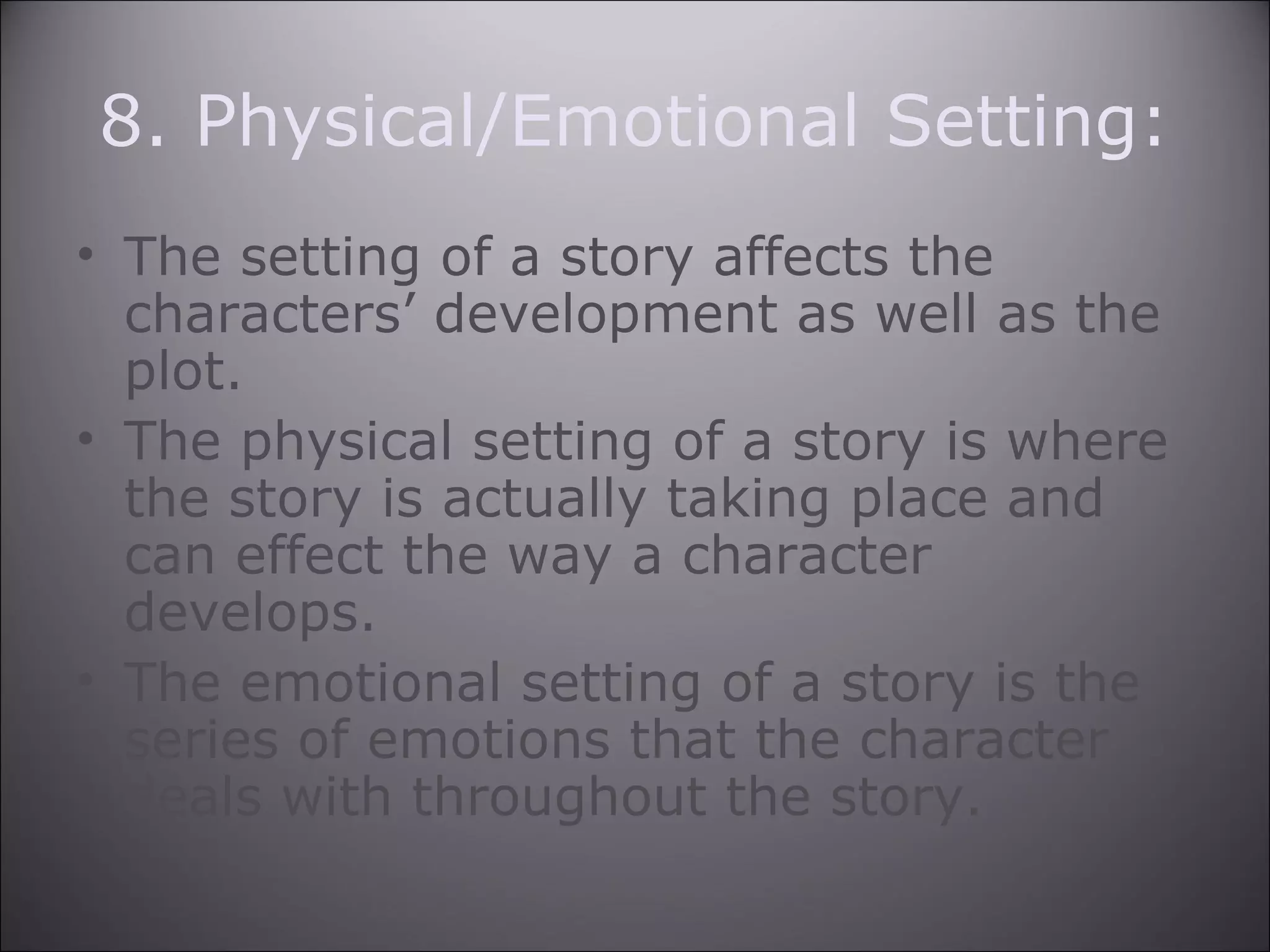 8. Physical/Emotional Setting:
• The setting of a story affects the
characters’ development as well as the
plot.
• The physical setting of a story is where
the story is actually taking place and
can effect the way a character
develops.
• The emotional setting of a story is the
series of emotions that the character
deals with throughout the story.
 