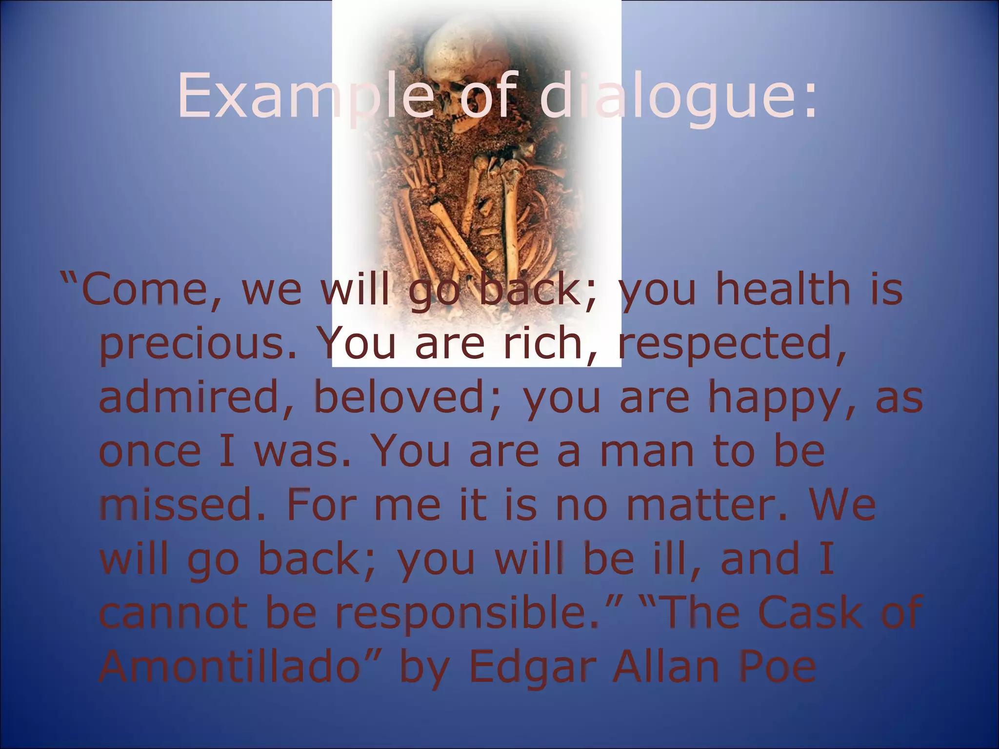 Example of dialogue: “ Come, we will go back; you health is precious. You are rich, respected, admired, beloved; you are happy, as once I was. You are a man to be missed. For me it is no matter. We will go back; you will be ill, and I cannot be responsible.” “The Cask of Amontillado” by Edgar Allan Poe 