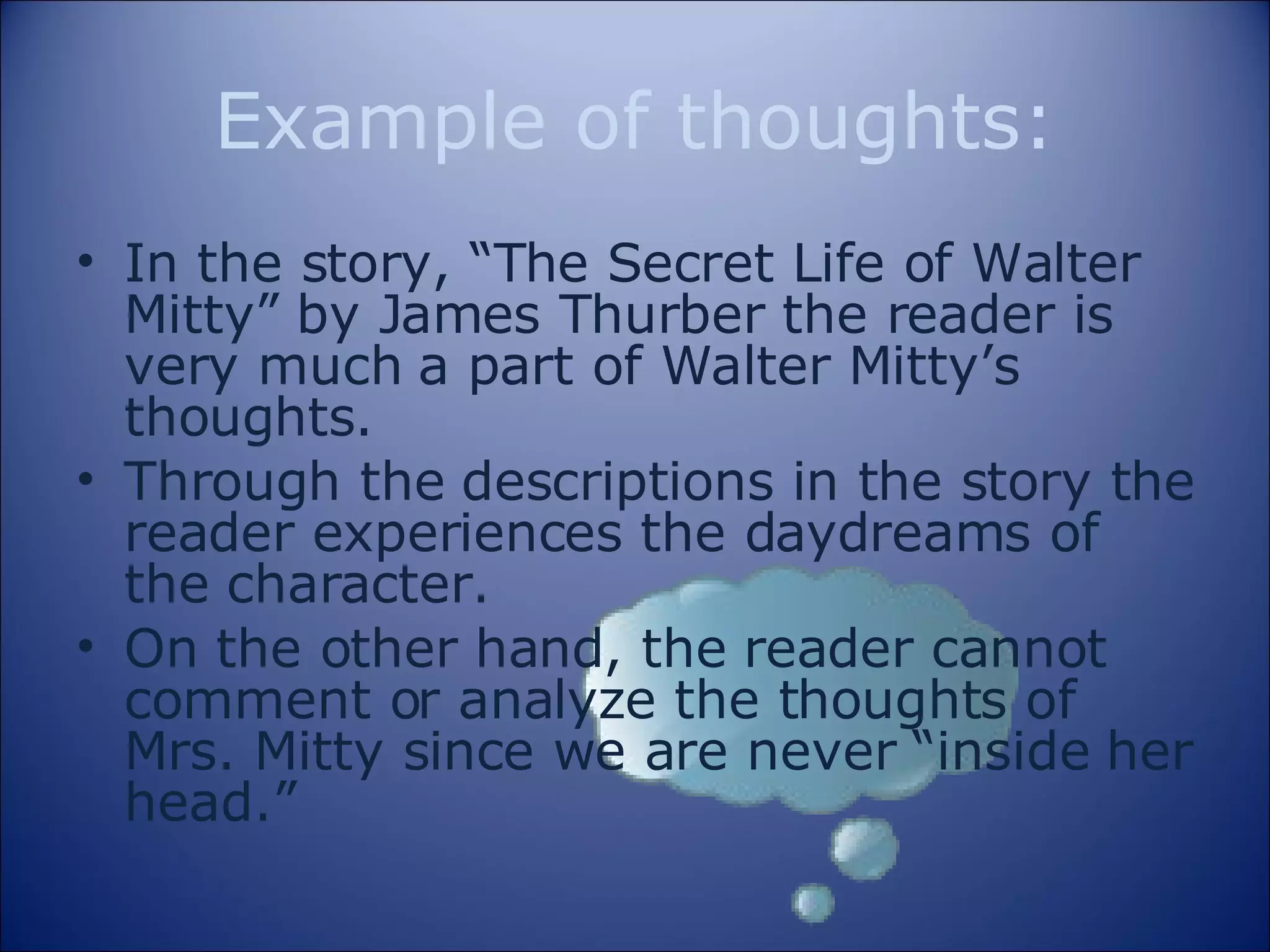 Example of thoughts: In the story, “The Secret Life of Walter Mitty” by James Thurber the reader is very much a part of Walter Mitty’s thoughts.  Through the descriptions in the story the reader experiences the daydreams of the character. On the other hand, the reader cannot comment or analyze the thoughts of Mrs. Mitty since we are never “inside her head.” 