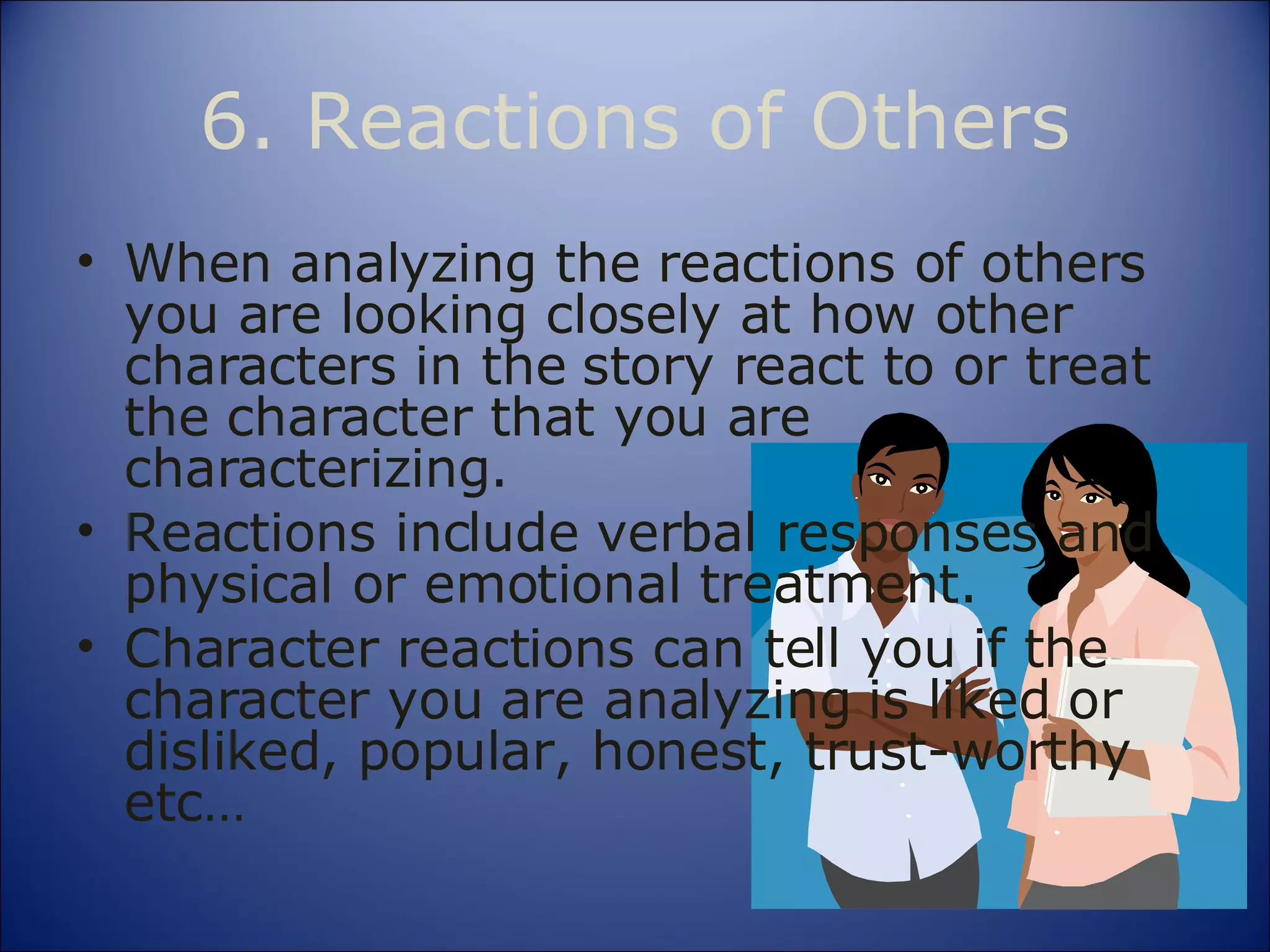 6. Reactions of Others When analyzing the reactions of others you are looking closely at how other characters in the story react to or treat the character that you are  characterizing. Reactions include verbal responses and physical or emotional treatment. Character reactions can tell you if the character you are analyzing is liked or disliked, popular, honest, trust-worthy etc… 