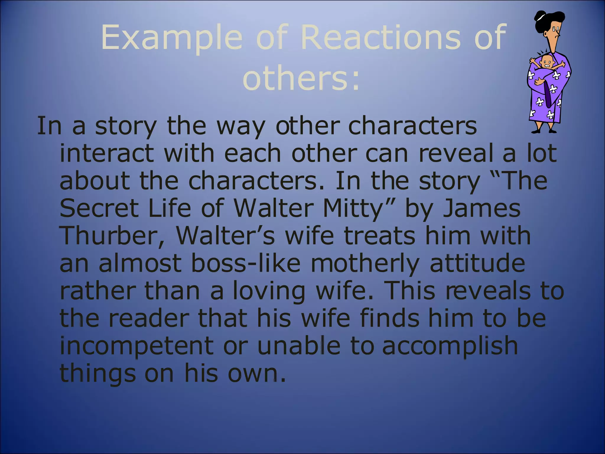 Example of Reactions of others: In a story the way other characters interact with each other can reveal a lot about the characters. In the story “The Secret Life of Walter Mitty” by James Thurber, Walter’s wife treats him with an almost boss-like motherly attitude rather than a loving wife. This reveals to the reader that his wife finds him to be incompetent or unable to accomplish things on his own. 