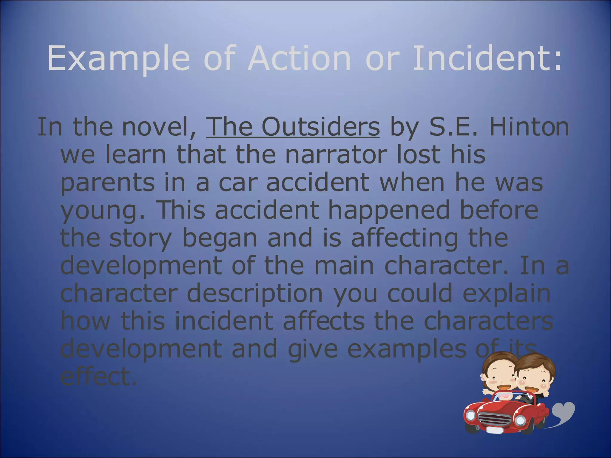 Example of Action or Incident: In the novel,  The Outsiders  by S.E. Hinton we learn that the narrator lost his parents in a car accident when he was young. This accident happened before the story began and is affecting the development of the main character. In a character description you could explain how this incident affects the characters development and give examples of its effect. 