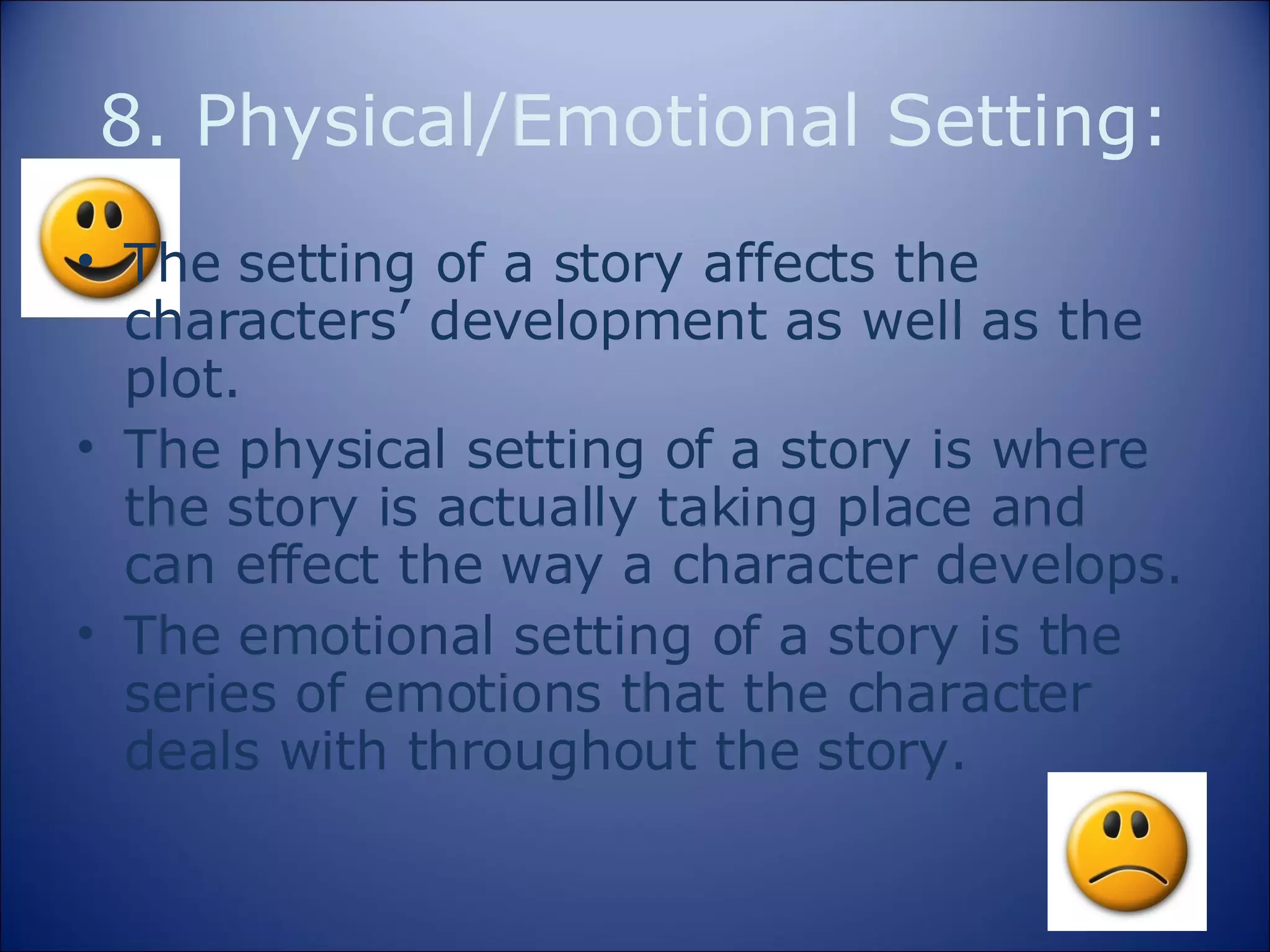8. Physical/Emotional Setting: The setting of a story affects the characters’ development as well as the plot. The physical setting of a story is where the story is actually taking place and can effect the way a character develops. The emotional setting of a story is the series of emotions that the character deals with throughout the story. 