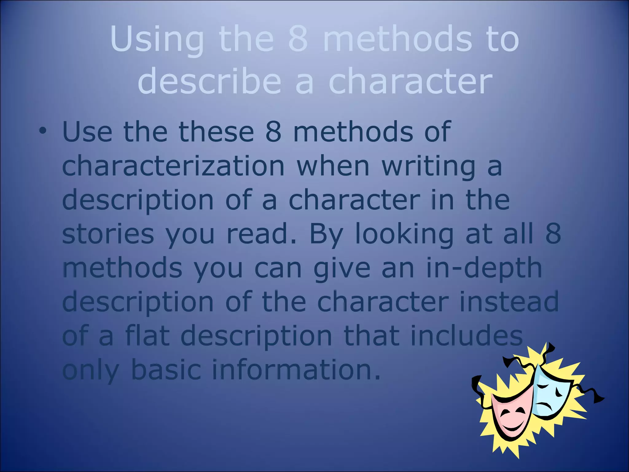 Using the 8 methods to describe a character Use the these 8 methods of characterization when writing a description of a character in the stories you read. By looking at all 8 methods you can give an in-depth description of the character instead of a flat description that includes only basic information. 