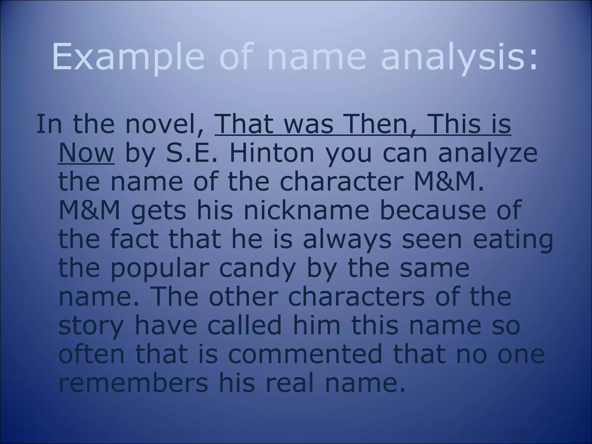 Example of name analysis: In the novel,  That was Then, This is Now  by S.E. Hinton you can analyze the name of the character M&M. M&M gets his nickname because of the fact that he is always seen eating the popular candy by the same name. The other characters of the story have called him this name so often that is commented that no one remembers his real name.  