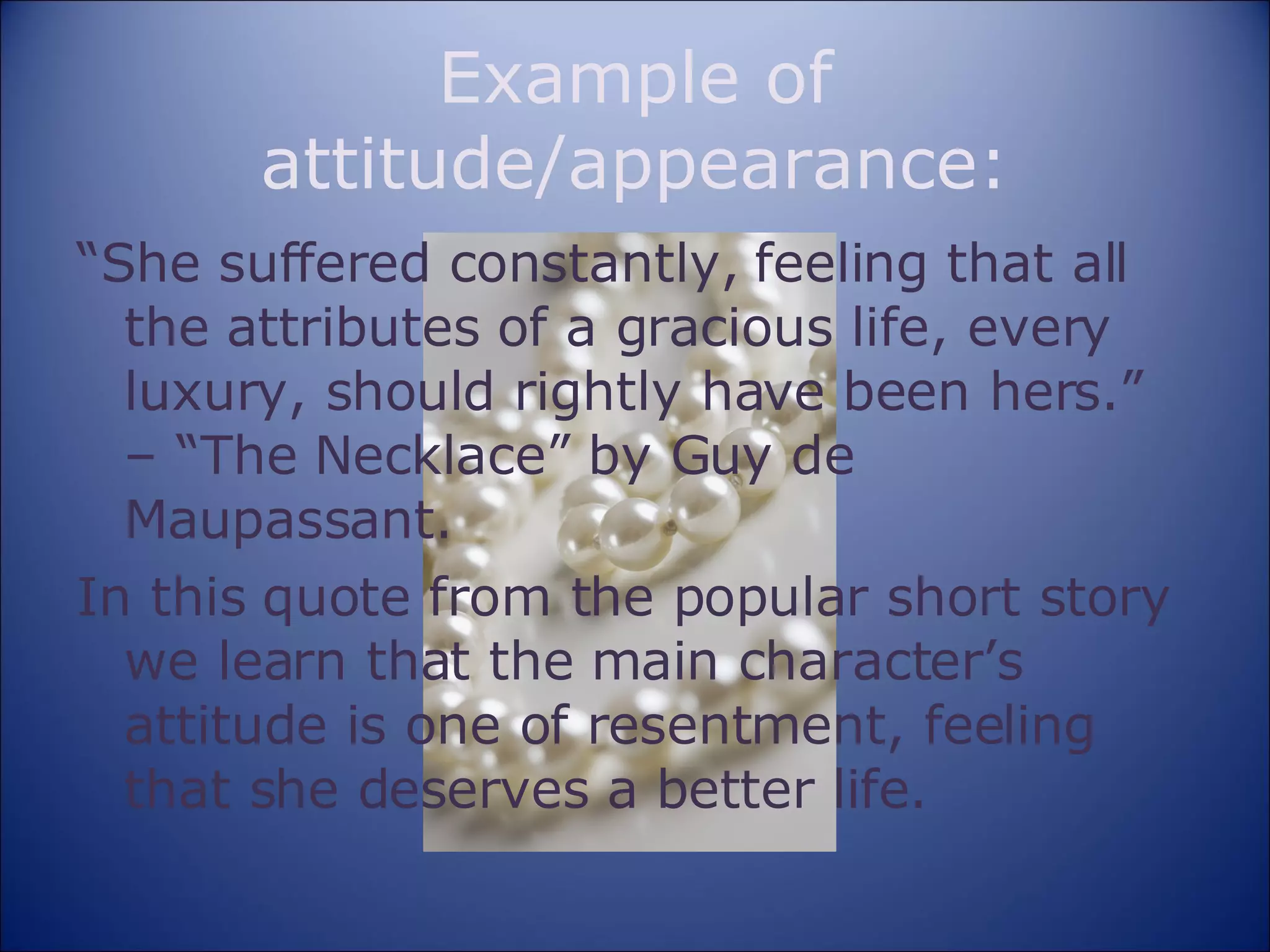 Example of attitude/appearance: “ She suffered constantly, feeling that all the attributes of a gracious life, every luxury, should rightly have been hers.” – “The Necklace” by Guy de Maupassant. In this quote from the popular short story we learn that the main character’s attitude is one of resentment, feeling that she deserves a better life. 