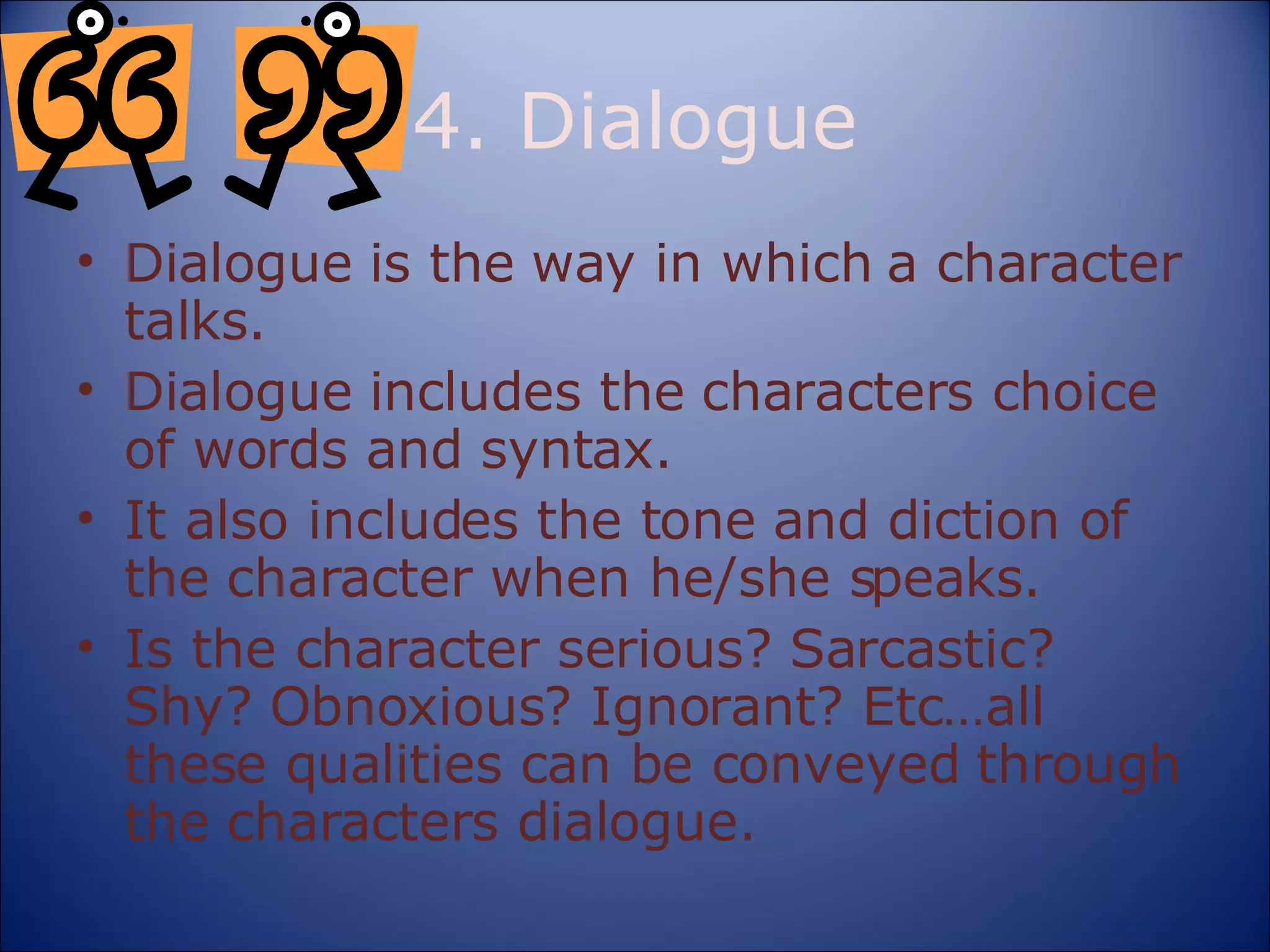 4. Dialogue Dialogue is the way in which a character talks. Dialogue includes the characters choice of words and syntax. It also includes the tone and diction of the character when he/she speaks. Is the character serious? Sarcastic? Shy? Obnoxious? Ignorant? Etc…all these qualities can be conveyed through the characters dialogue. 