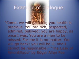 Example of dialogue: “ Come, we will go back; you health is precious. You are rich, respected, admired, beloved; you are happy, as once I was. You are a man to be missed. For me it is no matter. We will go back; you will be ill, and I cannot be responsible.” “The Cask of Amontillado” by Edgar Allan Poe 