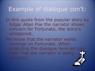 Example of dialogue con’t: In this quote from the popular story by Edgar Allan Poe the narrator shows concern for Fortunato, the story’s antagonist. We know that the narrator wants revenge on Fortunato. When analyzing the dialogue here we can infer that the narrator is being sarcastic. 