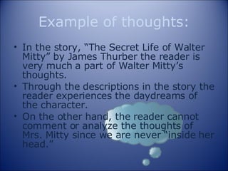 Example of thoughts: In the story, “The Secret Life of Walter Mitty” by James Thurber the reader is very much a part of Walter Mitty’s thoughts.  Through the descriptions in the story the reader experiences the daydreams of the character. On the other hand, the reader cannot comment or analyze the thoughts of Mrs. Mitty since we are never “inside her head.” 