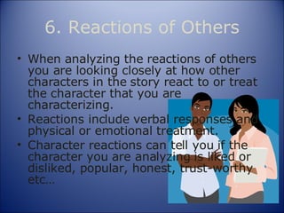 6. Reactions of Others When analyzing the reactions of others you are looking closely at how other characters in the story react to or treat the character that you are  characterizing. Reactions include verbal responses and physical or emotional treatment. Character reactions can tell you if the character you are analyzing is liked or disliked, popular, honest, trust-worthy etc… 