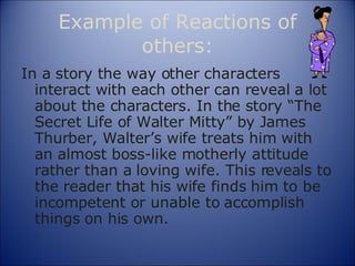 Example of Reactions of others: In a story the way other characters interact with each other can reveal a lot about the characters. In the story “The Secret Life of Walter Mitty” by James Thurber, Walter’s wife treats him with an almost boss-like motherly attitude rather than a loving wife. This reveals to the reader that his wife finds him to be incompetent or unable to accomplish things on his own. 