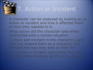 7. Action or Incident A character can be analyzed by looking at an action or incident and how it affected them or how they reacted to it. What action did the character take when confronted with a certain situation. Is there and incident in the characters past that has shaped them as a character and affected the way they look at their life. The action or incident determines the way the character develops as the story goes on. 
