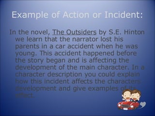 Example of Action or Incident: In the novel,  The Outsiders  by S.E. Hinton we learn that the narrator lost his parents in a car accident when he was young. This accident happened before the story began and is affecting the development of the main character. In a character description you could explain how this incident affects the characters development and give examples of its effect. 