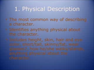 1. Physical Description The most common way of describing a character. Identifies anything physical about the character. Includes height, skin, hair and eye color, short/tall, skinny/fat, wear glasses?, how he/she walks/stands, anything physical about the character. 