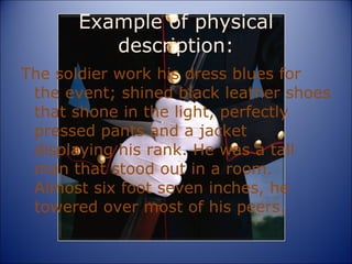 Example of physical description: The soldier work his dress blues for the event; shined black leather shoes that shone in the light, perfectly pressed pants and a jacket displaying his rank. He was a tall man that stood out in a room. Almost six foot seven inches, he towered over most of his peers. 