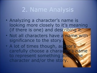 2. Name Analysis Analyzing a character’s name is looking more closely to it’s meaning (if there is one) and describing it. Not all characters have a name with significance to the story. A lot of times though, author’s carefully choose a character’s name to represent something about the character and/or the story. 