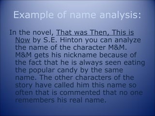 Example of name analysis: In the novel,  That was Then, This is Now  by S.E. Hinton you can analyze the name of the character M&M. M&M gets his nickname because of the fact that he is always seen eating the popular candy by the same name. The other characters of the story have called him this name so often that is commented that no one remembers his real name.  