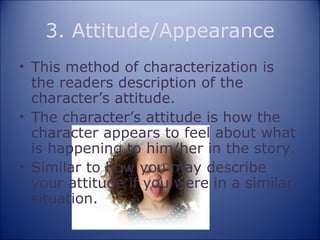 3. Attitude/Appearance This method of characterization is the readers description of the character’s attitude. The character’s attitude is how the character appears to feel about what is happening to him/her in the story. Similar to how you may describe your attitude if you were in a similar situation. 