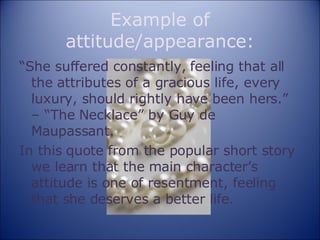 Example of attitude/appearance: “ She suffered constantly, feeling that all the attributes of a gracious life, every luxury, should rightly have been hers.” – “The Necklace” by Guy de Maupassant. In this quote from the popular short story we learn that the main character’s attitude is one of resentment, feeling that she deserves a better life. 