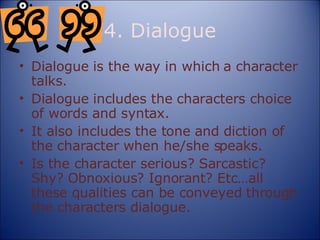 4. Dialogue Dialogue is the way in which a character talks. Dialogue includes the characters choice of words and syntax. It also includes the tone and diction of the character when he/she speaks. Is the character serious? Sarcastic? Shy? Obnoxious? Ignorant? Etc…all these qualities can be conveyed through the characters dialogue. 