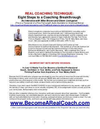 REAL COACHING TECHNIQUE:
Eight Steps to a Coaching Breakthrough
An Interview with Mike Brown and Glenn Livingston
(This is a Transcript of a Free Full Length Audio Available for Download Below)
http://coachcertificationacademy.com/TheBlog/8-steps-to-give-your-client-a-breakthrough/
Glenn Livingston's companies have sold over $20,000,000 in consulting and/or
coaching services. Glenn has worked with over 1,000 coaching clients and
directly supervised many coaches and psychotherapists, and his company's work
and theories have appeared in dozens of major media like The New York Times,
The Los Angeles Times, The Chicago Sun Times, The NY Daily News, and many
more! (He's also appeared on ABC & CBS radio, UPN TV, etc)
Mike Brown is one of Iyanla Vanzant's Spiritual Life Coaches at Inner
Visions Institute for Spiritual Development. He's worked as a Personal Spiritual Life
Coach for the past 9 years and has extensive training in Crisis Intervention,
Behavioral Modification, and Conflict Resolution. Mike completed One Year of
Master's Level work in Spiritual Psychology at The University of Santa Monica, and
holds a Bachelor’s degree in Sociology from George Washington University. You
can reach Mike at 706-504-9631 and/or CoachWithMikeBrown.com

AN IMPORTANT NOTE BEFORE WE BEGIN:
In Just 12 Weeks You Can Become a Certified Professional
Coach, Confident in Your Ability, and Fully Equipped to Grow a
Thriving Practice from Anywhere, or Your Money Back!
Because the ICCA certification program was developed by over the course of more than 24 years with literally
thousands of clients, we're convinced it will give you MORE skills and confidence to start a successful
practice than any other program on the market. By the time you've earned your credentials we know you'll be
secure in your ability to work with clients, produce results, and to build a thriving practice...
Therefore, if you feel it wasn't the BEST CHOICE for your training and certification for any reason—right up until
the last day of class—just show us you've actually completed 75% of the assignments and let us know you'd like
your money back. We'll promptly return every penny!
Ask any other competitor offering a live, interactive certification program about their guarantee... You'll probably
find they require large, non-refundable deposits, and won't refund your tuition after classes begin. Combined
with our more-affordable-than-most tuition, financing, and payment plans, we think your choice is clear! For rock
solid proof the program works, and how to get started right away please click below now:

www.BecomeARealCoach.com
(Other coach training programs and resources also available on the "Programs" tab once you reach the site)

1

 